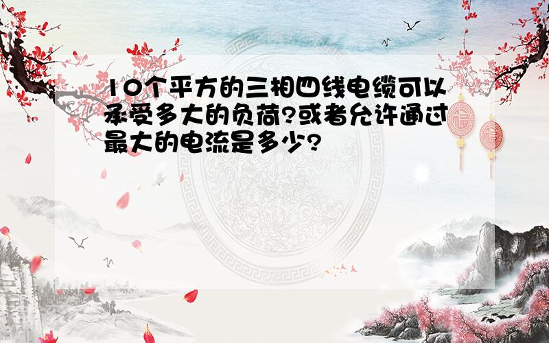 10个平方的三相四线电缆可以承受多大的负荷?或者允许通过最大的电流是多少?