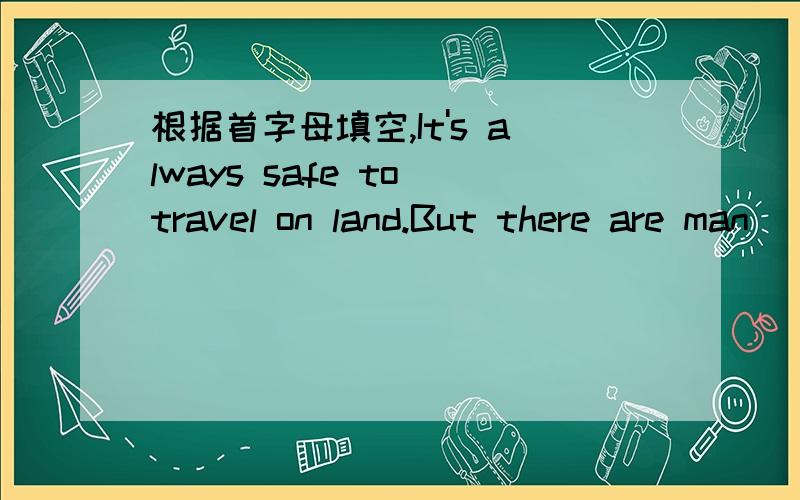 根据首字母填空,It's always safe to travel on land.But there are man