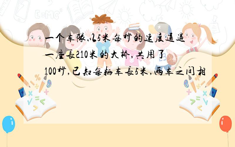 一个车队以5米每秒的速度通过一座长210米的大桥,共用了100秒,已知每辆车长5米,两车之间相