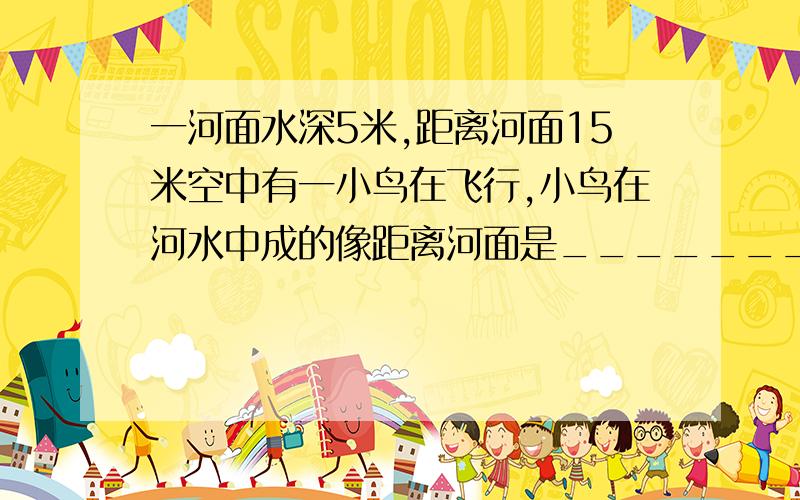 一河面水深5米,距离河面15米空中有一小鸟在飞行,小鸟在河水中成的像距离河面是______________米.