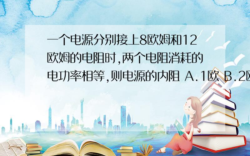 一个电源分别接上8欧姆和12欧姆的电阻时,两个电阻消耗的电功率相等,则电源的内阻 A.1欧 B.2欧 C4欧