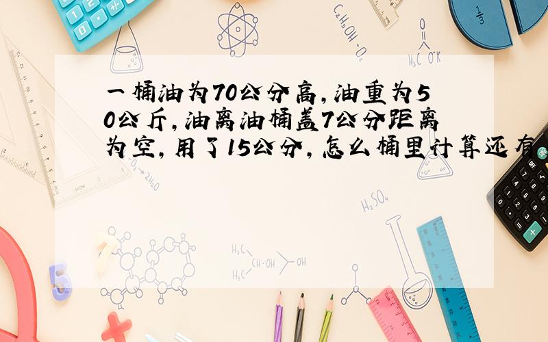 一桶油为70公分高,油重为50公斤,油离油桶盖7公分距离为空,用了15公分,怎么桶里计算还有多少斤?