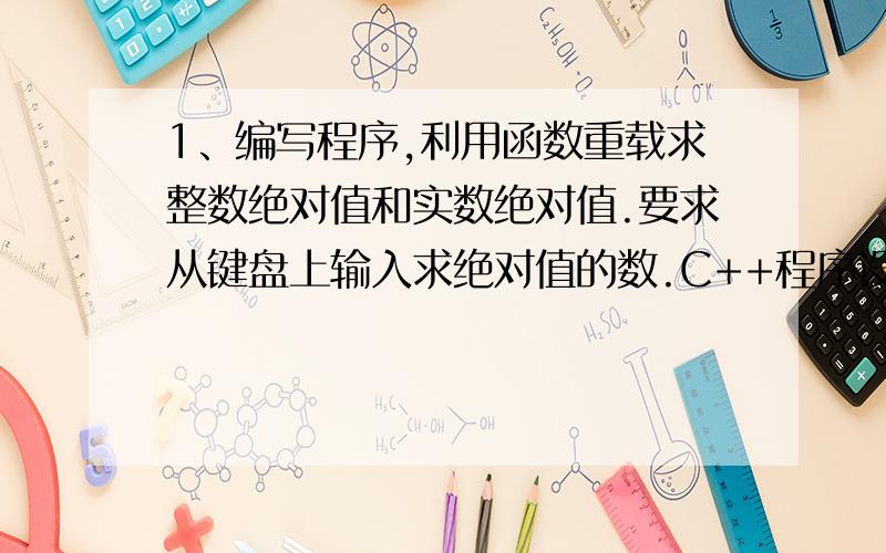 1、编写程序,利用函数重载求整数绝对值和实数绝对值.要求从键盘上输入求绝对值的数.C++程序设计