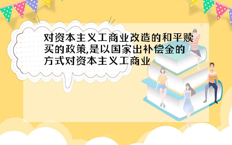 对资本主义工商业改造的和平赎买的政策,是以国家出补偿金的方式对资本主义工商业