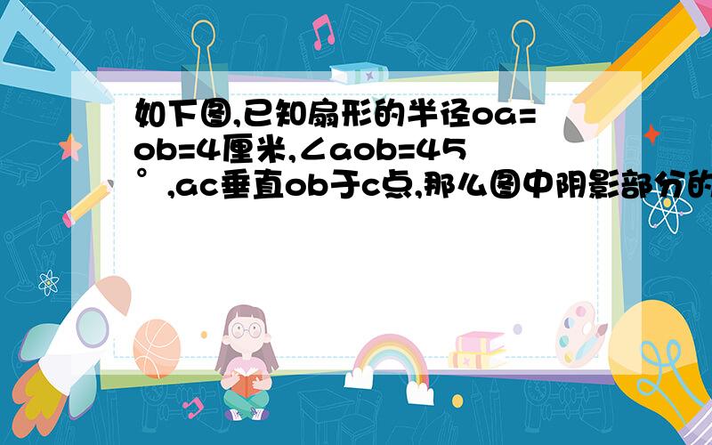 如下图,已知扇形的半径oa=ob=4厘米,∠aob=45°,ac垂直ob于c点,那么图中阴影部分的面积是多少平方米?