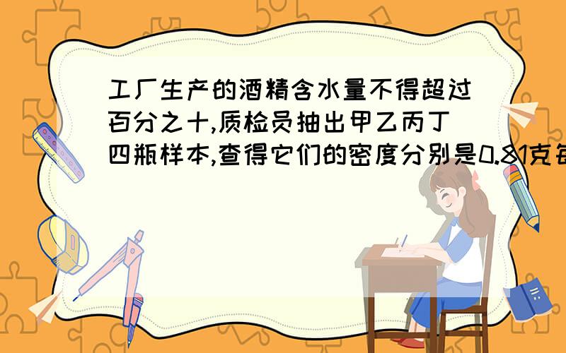 工厂生产的酒精含水量不得超过百分之十,质检员抽出甲乙丙丁四瓶样本,查得它们的密度分别是0.81克每立方