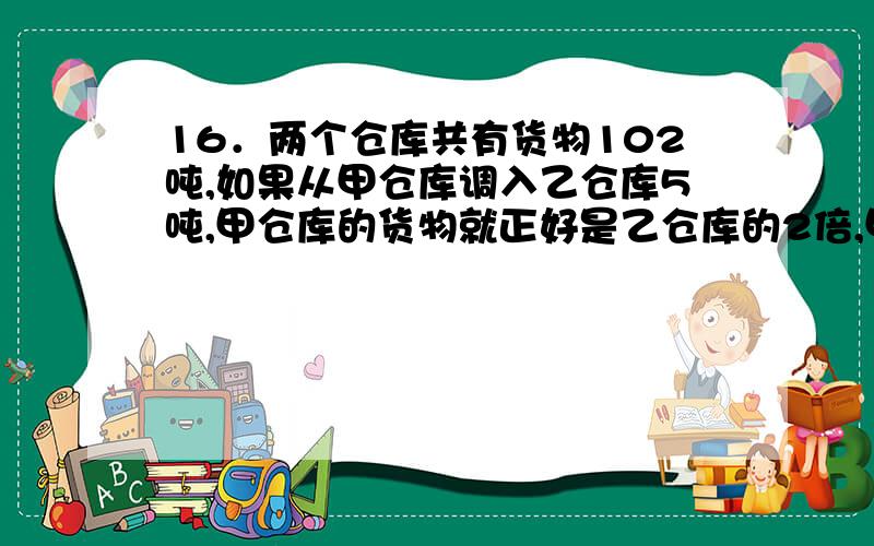 16．两个仓库共有货物102吨,如果从甲仓库调入乙仓库5吨,甲仓库的货物就正好是乙仓库的2倍,甲、乙两仓库