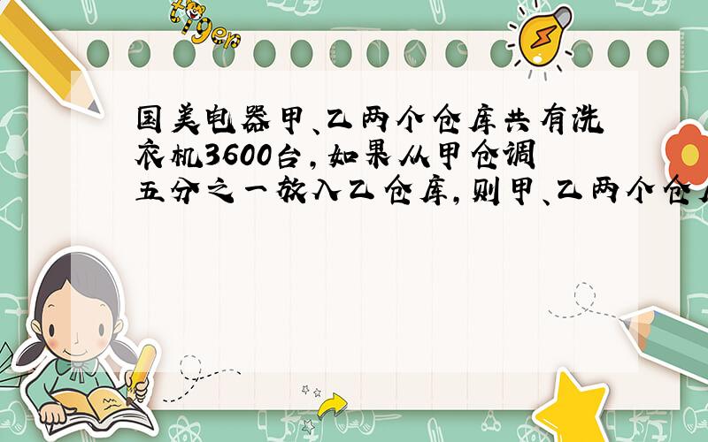 国美电器甲、乙两个仓库共有洗衣机3600台,如果从甲仓调五分之一放入乙仓库,则甲、乙两个仓库的洗衣机台数