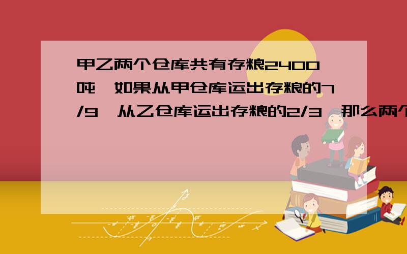 甲乙两个仓库共有存粮2400吨,如果从甲仓库运出存粮的7/9,从乙仓库运出存粮的2/3,那么两个