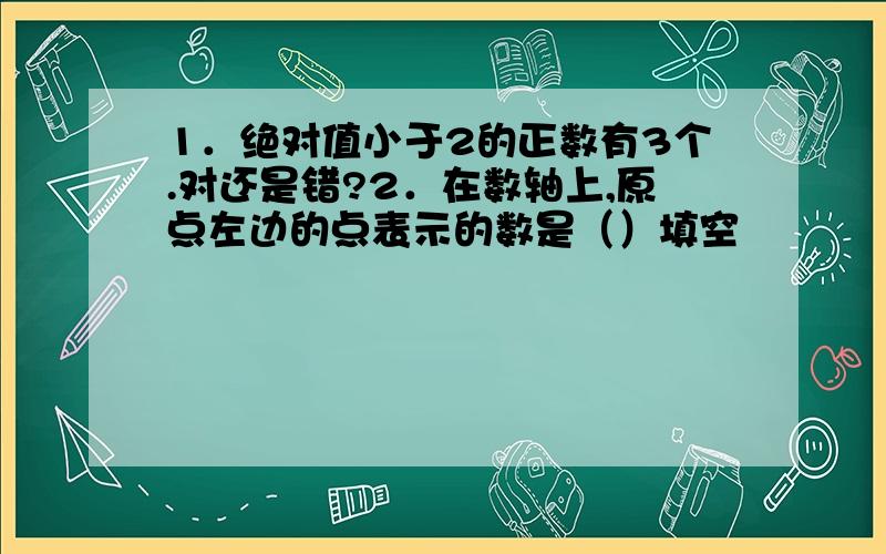 1．绝对值小于2的正数有3个.对还是错?2．在数轴上,原点左边的点表示的数是（）填空