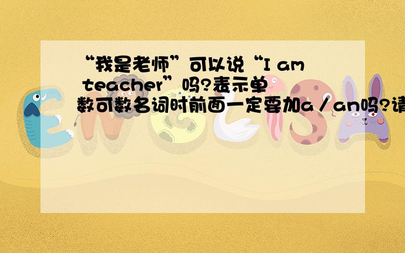 “我是老师”可以说“I am teacher”吗?表示单数可数名词时前面一定要加a／an吗?请说的详细些些啊…