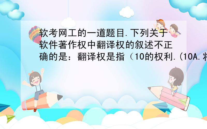 软考网工的一道题目.下列关于软件著作权中翻译权的叙述不正确的是：翻译权是指（10的权利.(10A.将原软件从一种自然语言