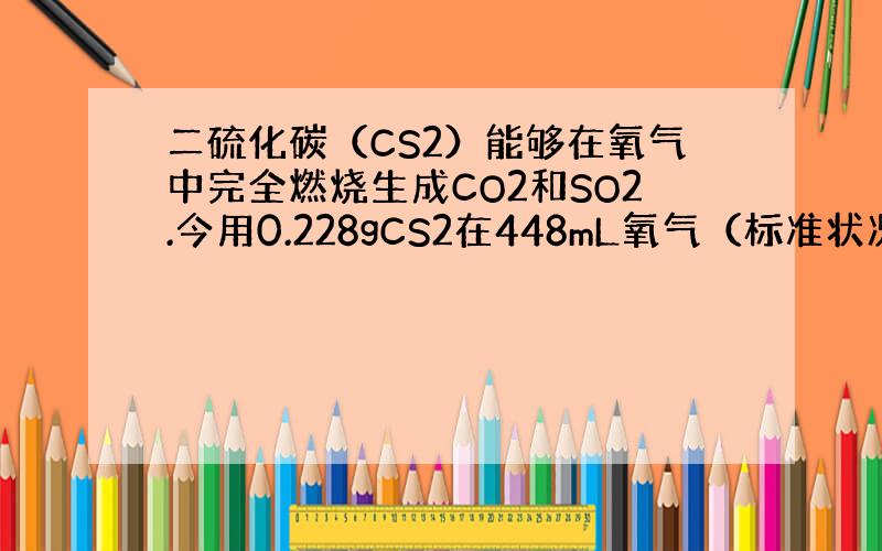 二硫化碳（CS2）能够在氧气中完全燃烧生成CO2和SO2.今用0.228gCS2在448mL氧气（标准状况）中完全燃烧，