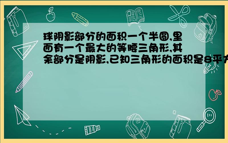 球阴影部分的面积一个半圆,里面有一个最大的等腰三角形,其余部分是阴影,已知三角形的面积是8平方厘米,求阴影部分的面积.