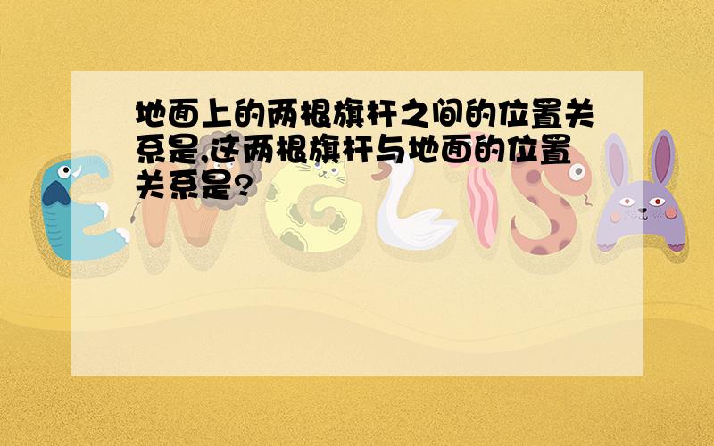 地面上的两根旗杆之间的位置关系是,这两根旗杆与地面的位置关系是?