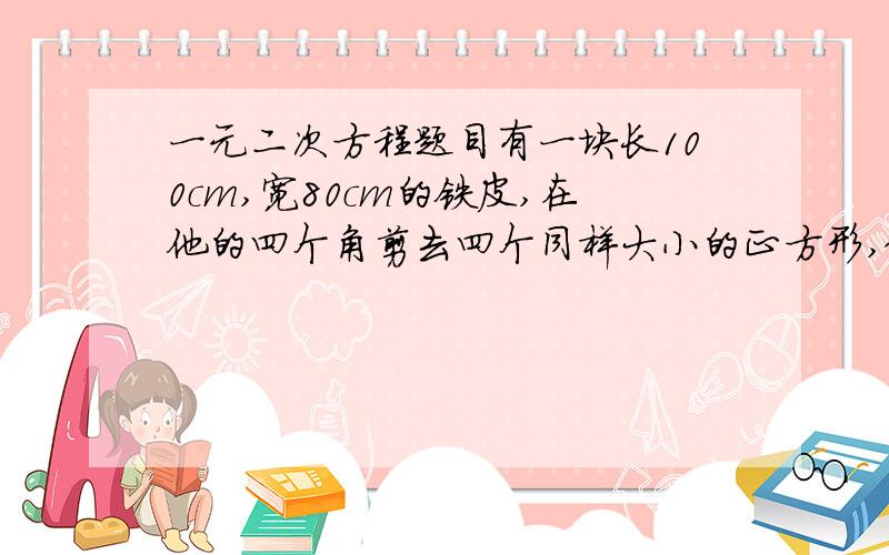 一元二次方程题目有一块长100cm,宽80cm的铁皮,在他的四个角剪去四个同样大小的正方形,做成一个无盖铁盒,如果铁盒子