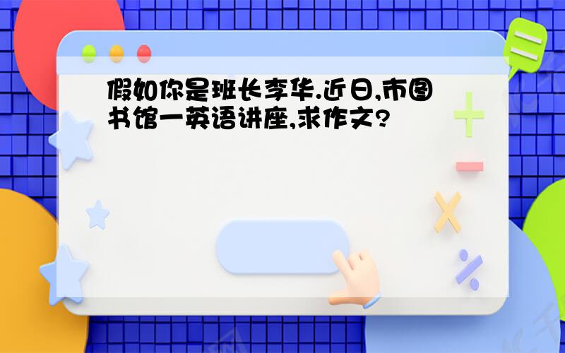 假如你是班长李华.近日,市图书馆一英语讲座,求作文?