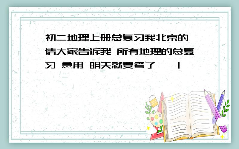 初二地理上册总复习我北京的 请大家告诉我 所有地理的总复习 急用 明天就要考了……!