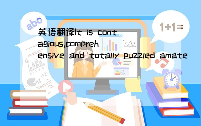 英语翻译It is contagious,comprehensive and totally puzzled amate