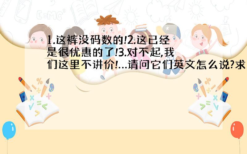 1.这裤没码数的!2.这已经是很优惠的了!3.对不起,我们这里不讲价!…请问它们英文怎么说?求大神帮助