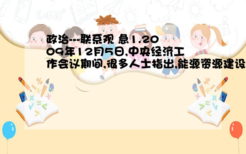 政治---联系观 急1.2009年12月5日,中央经济工作会议期间,很多人士指出,能源资源建设既要做好开源工作,又要做好