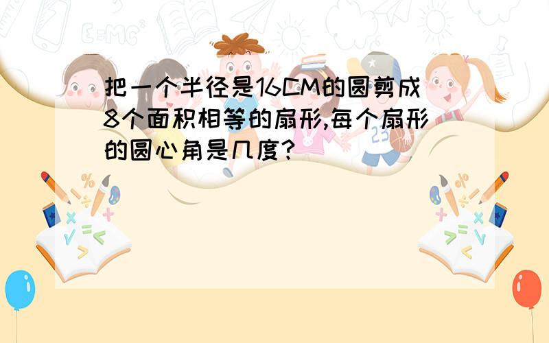 把一个半径是16CM的圆剪成8个面积相等的扇形,每个扇形的圆心角是几度?