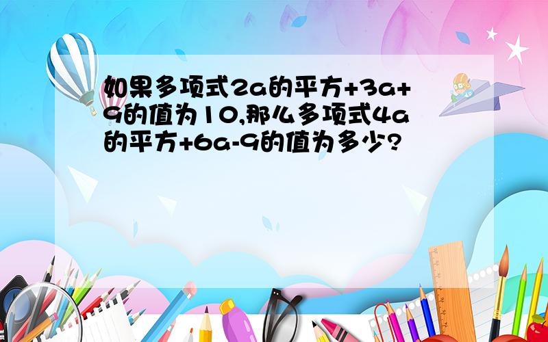 如果多项式2a的平方+3a+9的值为10,那么多项式4a的平方+6a-9的值为多少?