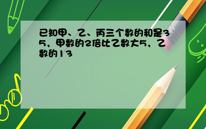 已知甲、乙、丙三个数的和是35，甲数的2倍比乙数大5，乙数的13