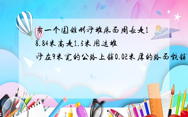 有一个圆锥形沙堆底面周长是18.84米高是1.5米用这堆沙在9米宽的公路上铺0.02米厚的路面能铺多少长