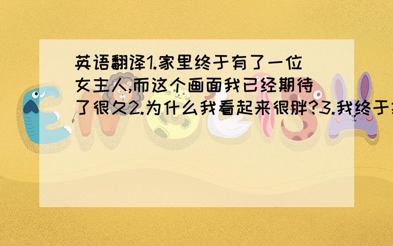 英语翻译1.家里终于有了一位女主人,而这个画面我已经期待了很久2.为什么我看起来很胖?3.我终于把你带回家了4.我的漂亮