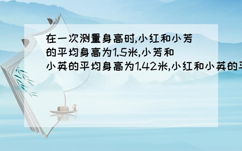 在一次测量身高时,小红和小芳的平均身高为1.5米,小芳和小英的平均身高为1.42米,小红和小英的平均身高为1.43米.这