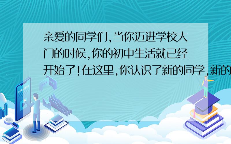 亲爱的同学们,当你迈进学校大门的时候,你的初中生活就已经开始了!在这里,你认识了新的同学,新的老师.开始了新的学习生活.