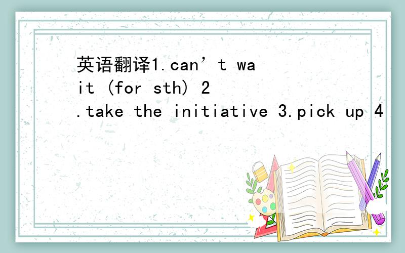 英语翻译1.can’t wait (for sth) 2.take the initiative 3.pick up 4