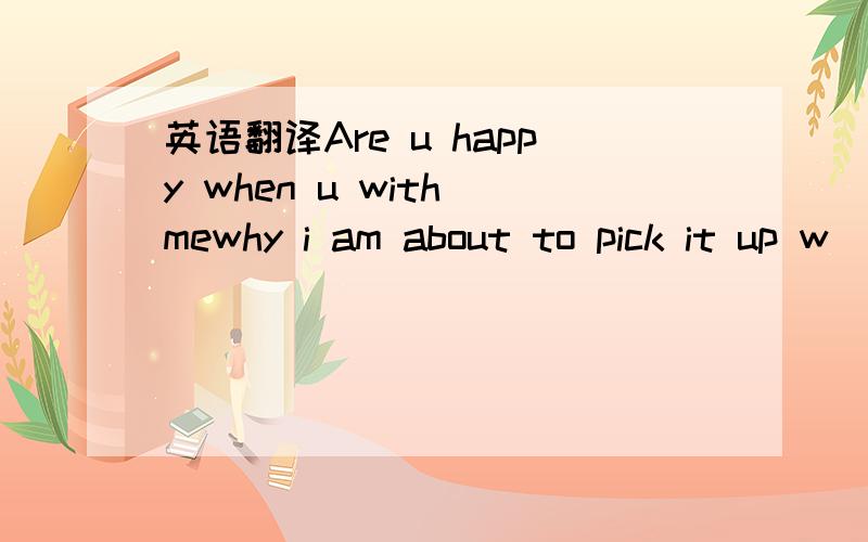 英语翻译Are u happy when u with mewhy i am about to pick it up w