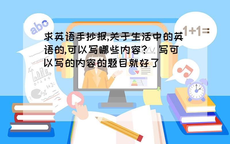 求英语手抄报,关于生活中的英语的,可以写哪些内容?（写可以写的内容的题目就好了