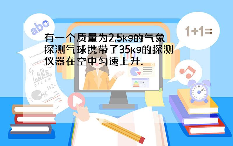 有一个质量为2.5kg的气象探测气球携带了35kg的探测仪器在空中匀速上升.