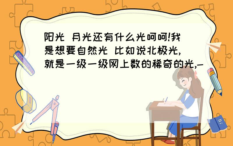 阳光 月光还有什么光呵呵!我是想要自然光 比如说北极光,就是一级一级网上数的稀奇的光,-