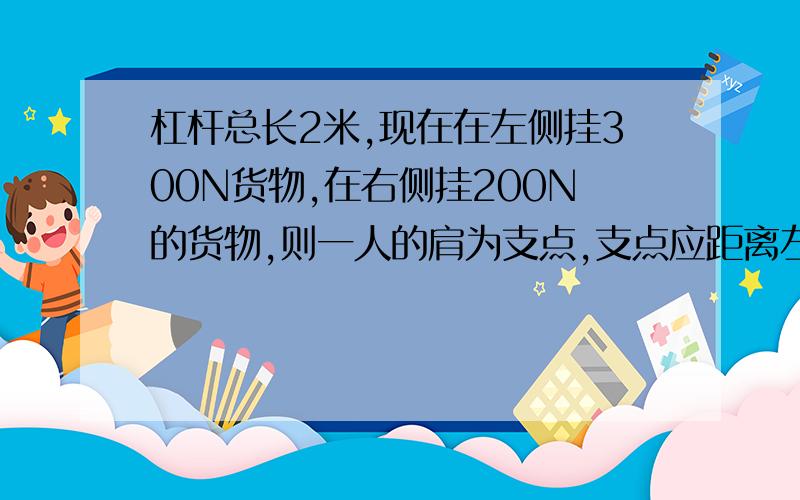 杠杆总长2米,现在在左侧挂300N货物,在右侧挂200N的货物,则一人的肩为支点,支点应距离左侧物体多远?