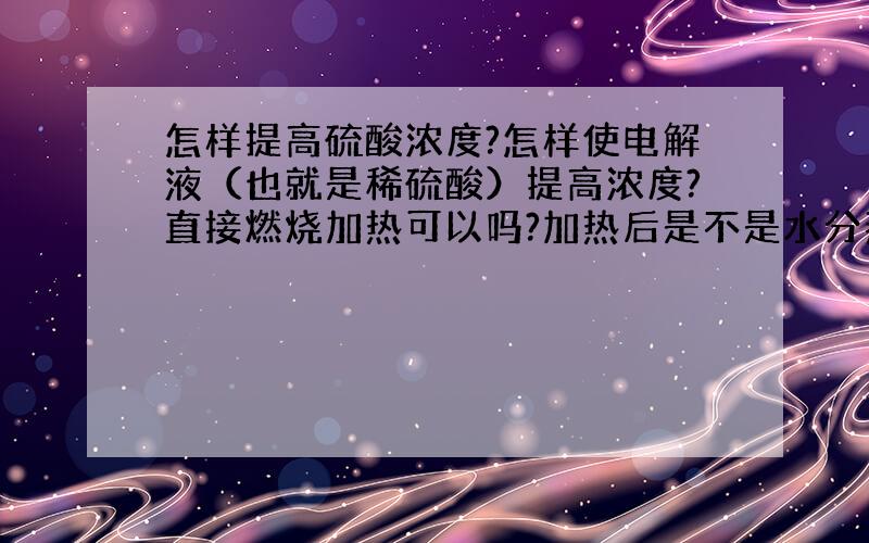 怎样提高硫酸浓度?怎样使电解液（也就是稀硫酸）提高浓度?直接燃烧加热可以吗?加热后是不是水分蒸发了，剩下的就是浓硫酸？