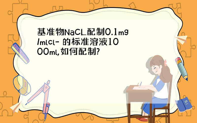 基准物NaCL配制0.1mg/mlcl- 的标准溶液1000ml,如何配制?