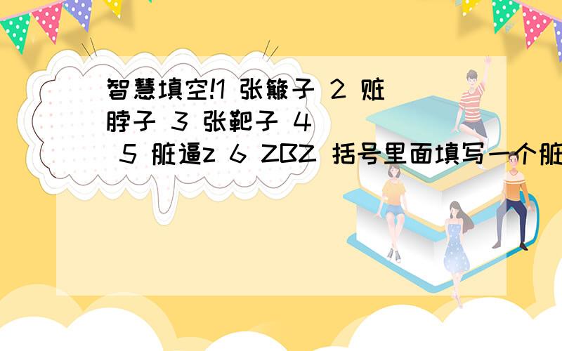 智慧填空!1 张簸子 2 赃脖子 3 张靶子 4 （ ） 5 脏逼z 6 ZBZ 括号里面填写一个脏人的明星…… 得分以