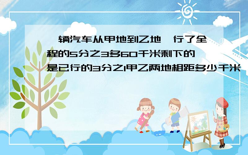 一辆汽车从甲地到乙地,行了全程的5分之3多60千米剩下的是已行的3分之1甲乙两地相距多少千米