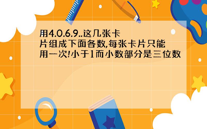 用4.0.6.9..这几张卡片组成下面各数,每张卡片只能用一次!小于1而小数部分是三位数