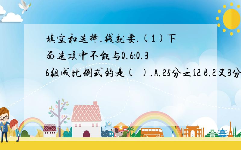 填空和选择.线就要.(1)下面选项中不能与0.6：0.36组成比例式的是( ).A.25分之12 B.2又3分之2：0.