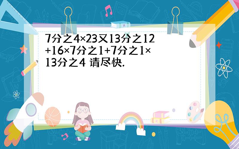 7分之4×23又13分之12+16×7分之1+7分之1×13分之4 请尽快.