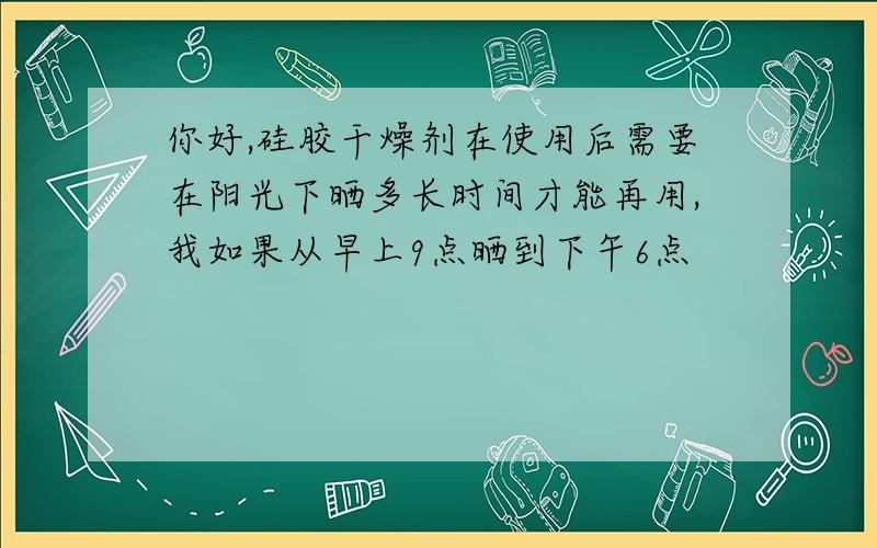 你好,硅胶干燥剂在使用后需要在阳光下晒多长时间才能再用,我如果从早上9点晒到下午6点