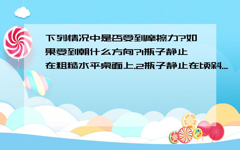 下列情况中是否受到摩擦力?如果受到朝什么方向?1瓶子静止在粗糙水平桌面上.2瓶子静止在顷斜...