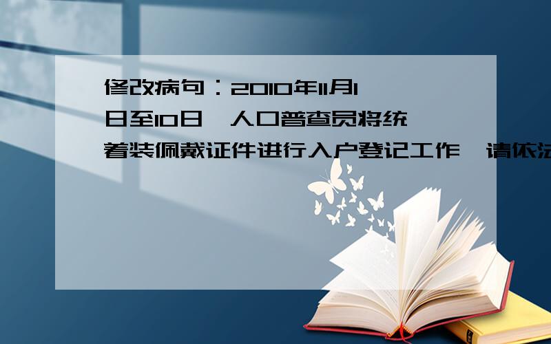 修改病句：2010年11月1日至10日,人口普查员将统一着装佩戴证件进行入户登记工作,请依法支持配合.