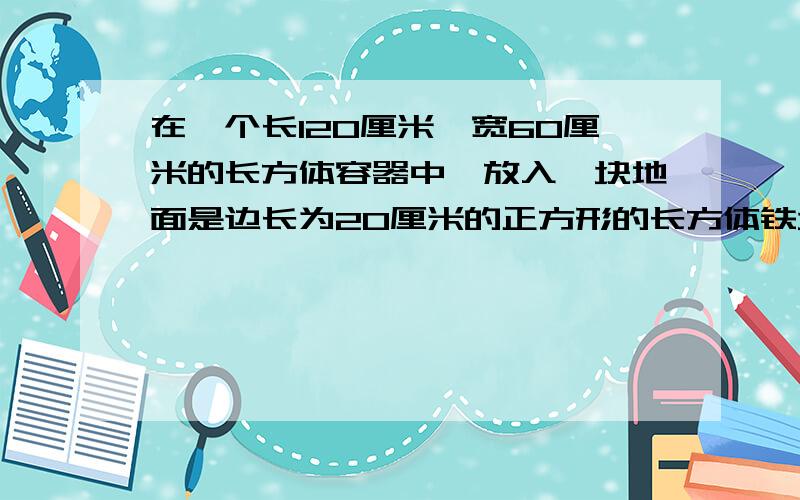 在一个长120厘米,宽60厘米的长方体容器中,放入一块地面是边长为20厘米的正方形的长方体铁块