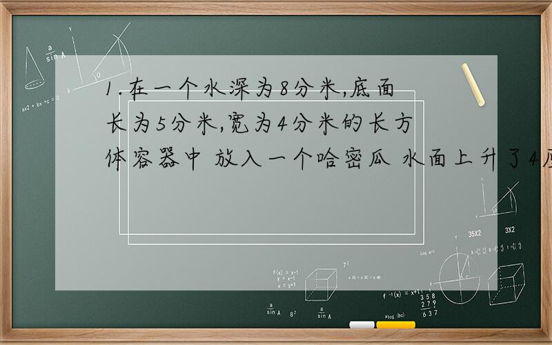 1.在一个水深为8分米,底面长为5分米,宽为4分米的长方体容器中 放入一个哈密瓜 水面上升了4厘米 这个哈密瓜体积有多大